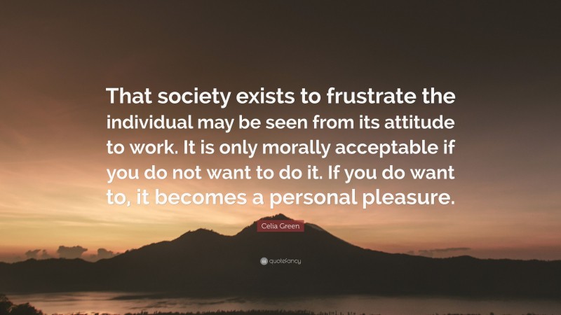 Celia Green Quote: “That society exists to frustrate the individual may be seen from its attitude to work. It is only morally acceptable if you do not want to do it. If you do want to, it becomes a personal pleasure.”
