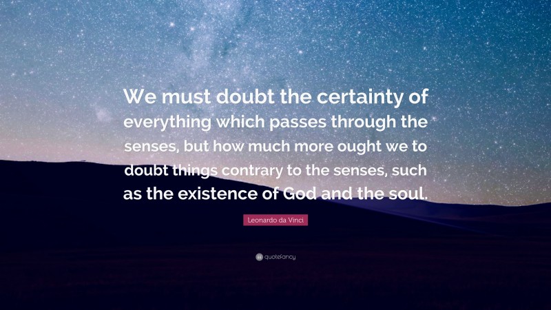 Leonardo da Vinci Quote: “We must doubt the certainty of everything which passes through the senses, but how much more ought we to doubt things contrary to the senses, such as the existence of God and the soul.”