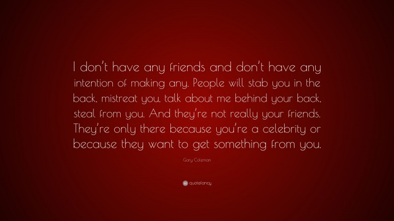 Gary Coleman Quote: “I don’t have any friends and don’t have any intention of making any. People will stab you in the back, mistreat you, talk about me behind your back, steal from you. And they’re not really your friends. They’re only there because you’re a celebrity or because they want to get something from you.”