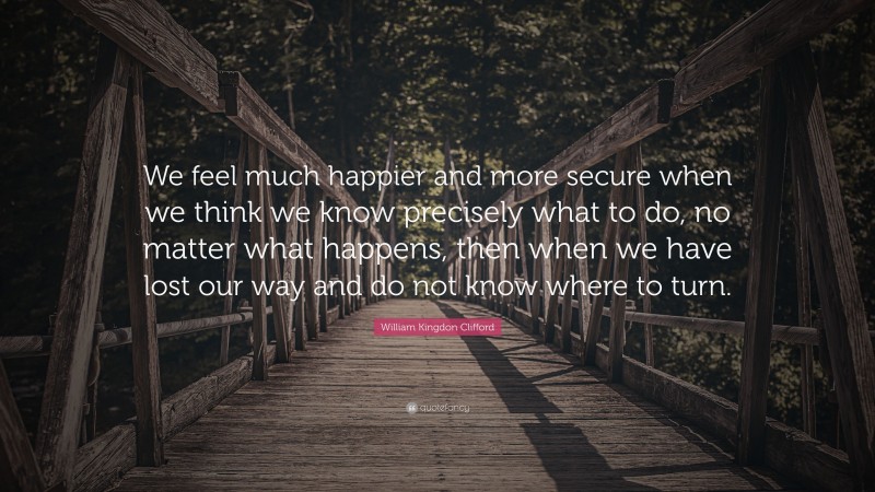 William Kingdon Clifford Quote: “We feel much happier and more secure when we think we know precisely what to do, no matter what happens, then when we have lost our way and do not know where to turn.”