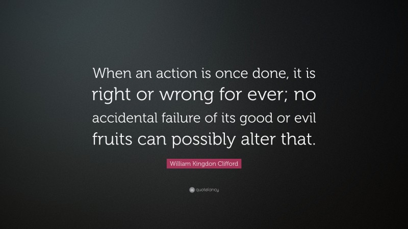 William Kingdon Clifford Quote: “When an action is once done, it is right or wrong for ever; no accidental failure of its good or evil fruits can possibly alter that.”