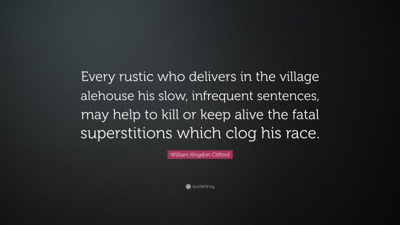 William Kingdon Clifford Quote: “Every rustic who delivers in the village alehouse his slow, infrequent sentences, may help to kill or keep alive the fatal superstitions which clog his race.”
