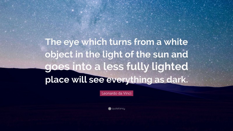 Leonardo da Vinci Quote: “The eye which turns from a white object in the light of the sun and goes into a less fully lighted place will see everything as dark.”