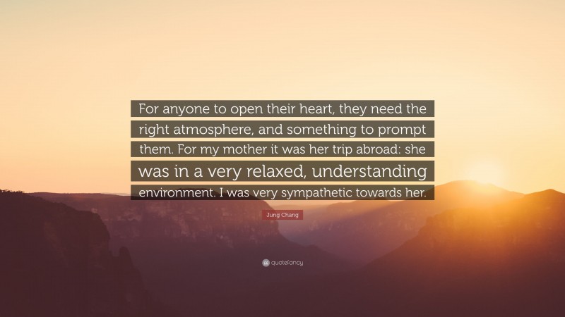 Jung Chang Quote: “For anyone to open their heart, they need the right atmosphere, and something to prompt them. For my mother it was her trip abroad: she was in a very relaxed, understanding environment. I was very sympathetic towards her.”