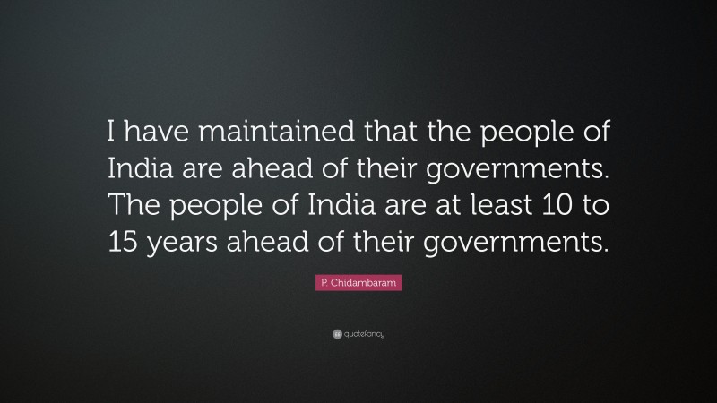 P. Chidambaram Quote: “I have maintained that the people of India are ahead of their governments. The people of India are at least 10 to 15 years ahead of their governments.”