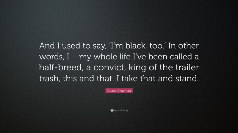 Duane Chapman Quote: “And I used to say, ‘I’m black, too.’ In other words, I – my whole life I’ve been called a half-breed, a convict, king of the trailer trash, this and that. I take that and stand.”
