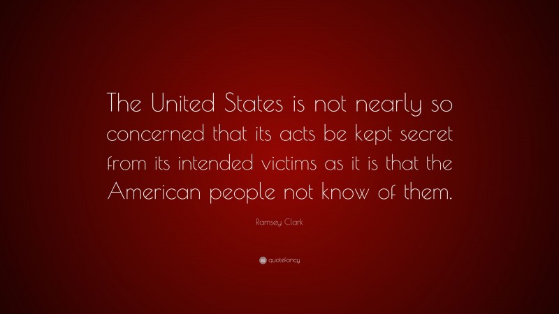 Ramsey Clark Quote: “The United States is not nearly so concerned that its acts be kept secret from its intended victims as it is that the American people not know of them.”