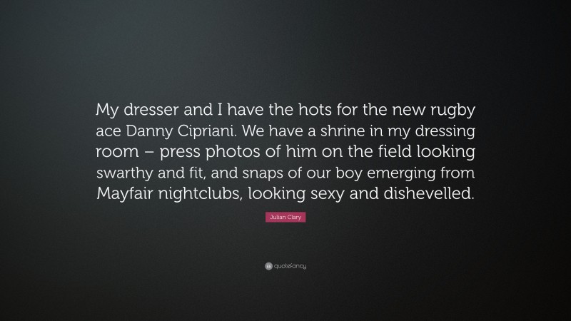 Julian Clary Quote: “My dresser and I have the hots for the new rugby ace Danny Cipriani. We have a shrine in my dressing room – press photos of him on the field looking swarthy and fit, and snaps of our boy emerging from Mayfair nightclubs, looking sexy and dishevelled.”