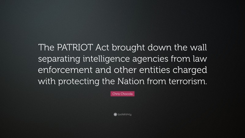 Chris Chocola Quote: “The PATRIOT Act brought down the wall separating intelligence agencies from law enforcement and other entities charged with protecting the Nation from terrorism.”