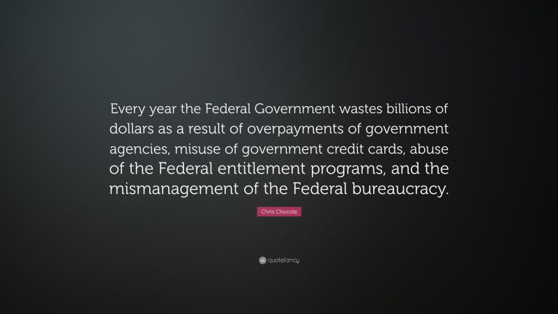 Chris Chocola Quote: “Every year the Federal Government wastes billions of dollars as a result of overpayments of government agencies, misuse of government credit cards, abuse of the Federal entitlement programs, and the mismanagement of the Federal bureaucracy.”
