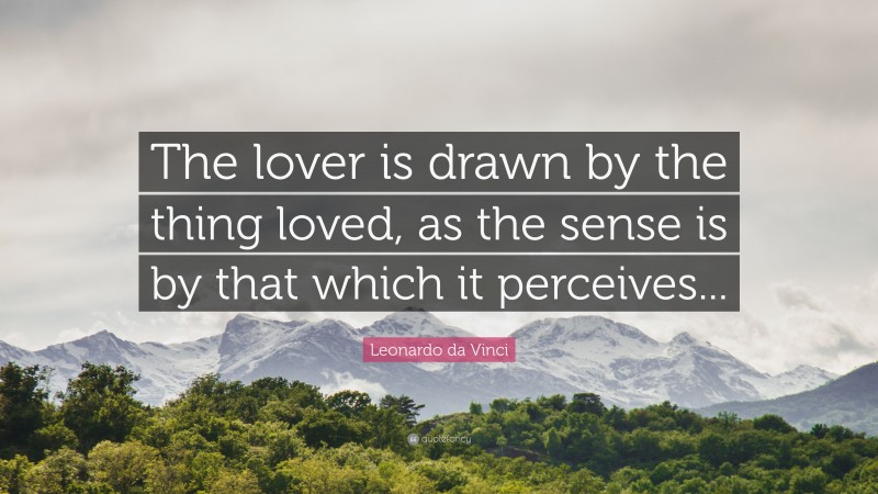 Leonardo da Vinci Quote: “The lover is drawn by the thing loved, as the sense is by that which it perceives...”