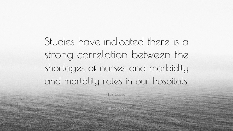 Lois Capps Quote: “Studies have indicated there is a strong correlation between the shortages of nurses and morbidity and mortality rates in our hospitals.”