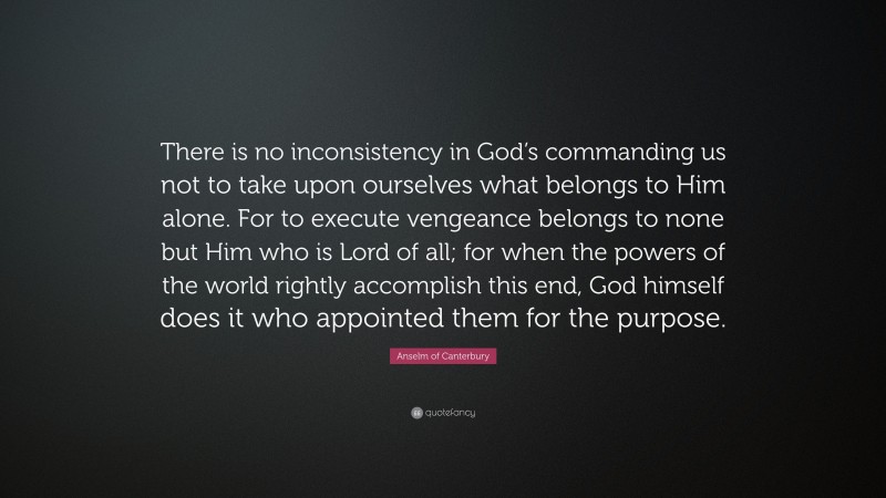 Anselm of Canterbury Quote: “There is no inconsistency in God’s commanding us not to take upon ourselves what belongs to Him alone. For to execute vengeance belongs to none but Him who is Lord of all; for when the powers of the world rightly accomplish this end, God himself does it who appointed them for the purpose.”