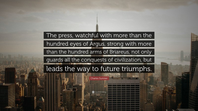 Charles Sumner Quote: “The press, watchful with more than the hundred eyes of Argus, strong with more than the hundred arms of Briareus, not only guards all the conquests of civilization, but leads the way to future triumphs.”