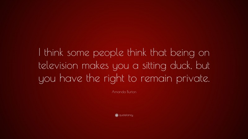 Amanda Burton Quote: “I think some people think that being on television makes you a sitting duck, but you have the right to remain private.”