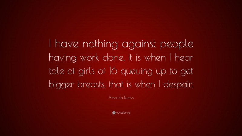 Amanda Burton Quote: “I have nothing against people having work done, it is when I hear tale of girls of 16 queuing up to get bigger breasts, that is when I despair.”
