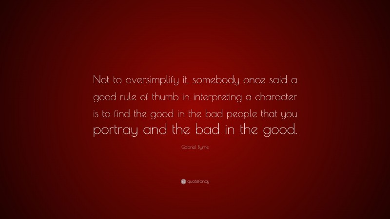 Gabriel Byrne Quote: “Not to oversimplify it, somebody once said a good rule of thumb in interpreting a character is to find the good in the bad people that you portray and the bad in the good.”