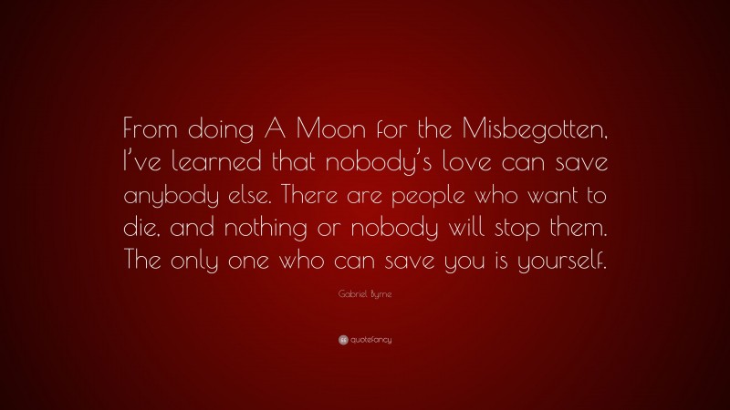 Gabriel Byrne Quote: “From doing A Moon for the Misbegotten, I’ve learned that nobody’s love can save anybody else. There are people who want to die, and nothing or nobody will stop them. The only one who can save you is yourself.”