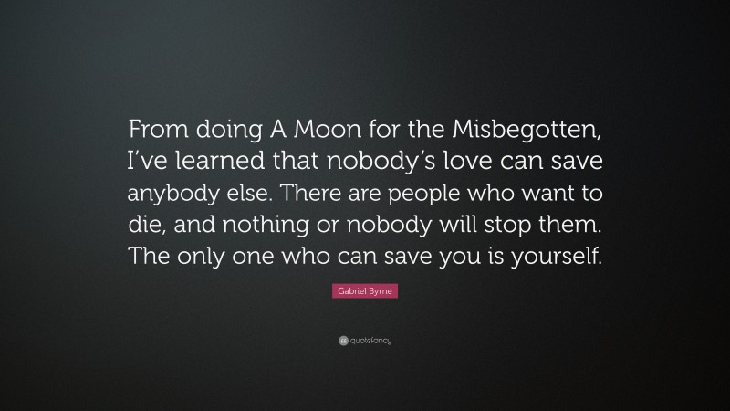 Gabriel Byrne Quote: “From doing A Moon for the Misbegotten, I’ve learned that nobody’s love can save anybody else. There are people who want to die, and nothing or nobody will stop them. The only one who can save you is yourself.”