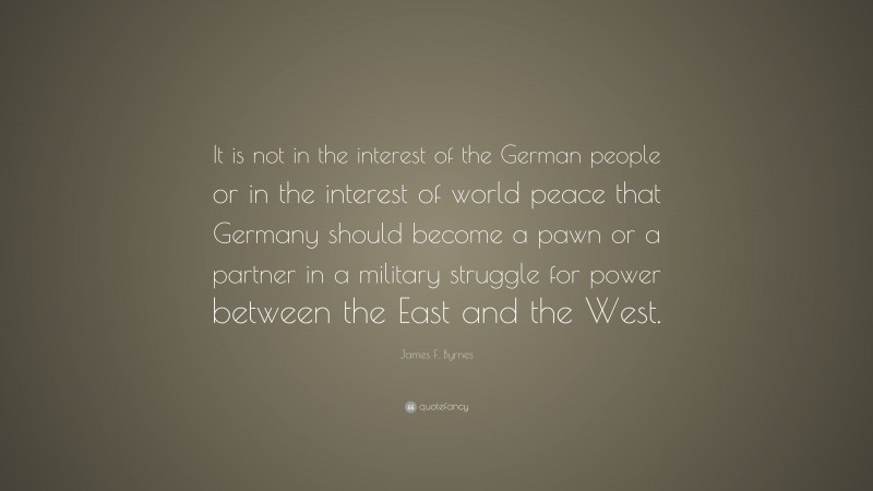 James F. Byrnes Quote: “It is not in the interest of the German people or in the interest of world peace that Germany should become a pawn or a partner in a military struggle for power between the East and the West.”