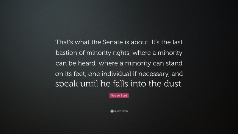 Robert Byrd Quote: “That’s what the Senate is about. It’s the last bastion of minority rights, where a minority can be heard, where a minority can stand on its feet, one individual if necessary, and speak until he falls into the dust.”