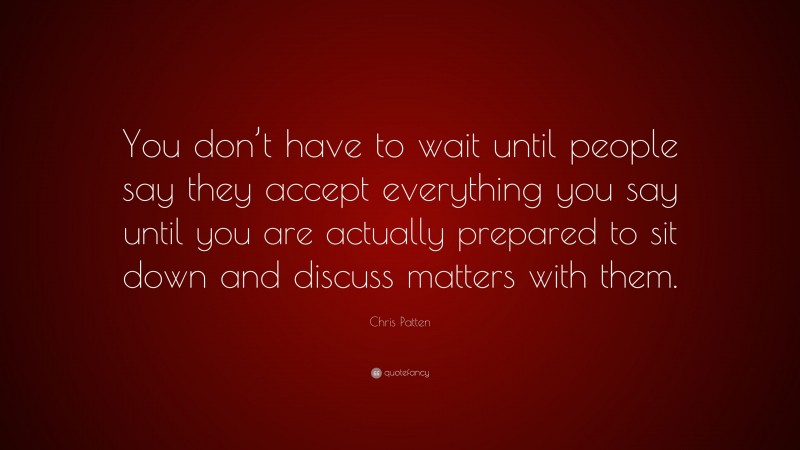 Chris Patten Quote: “You don’t have to wait until people say they accept everything you say until you are actually prepared to sit down and discuss matters with them.”