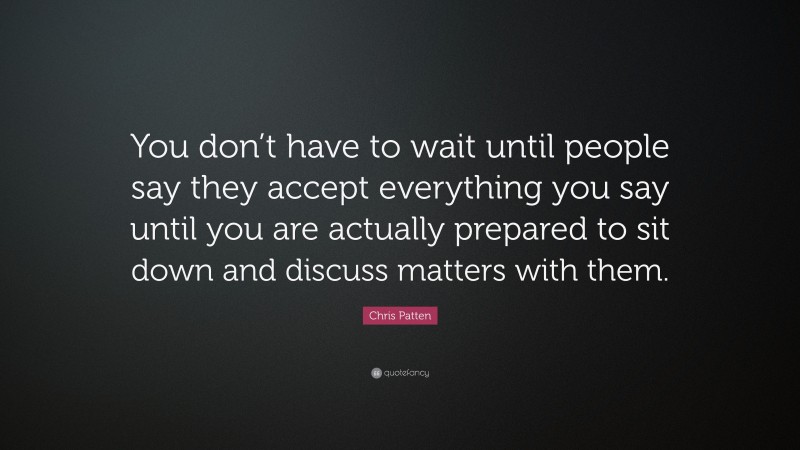 Chris Patten Quote: “You don’t have to wait until people say they accept everything you say until you are actually prepared to sit down and discuss matters with them.”