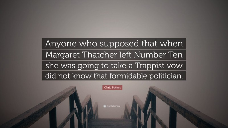Chris Patten Quote: “Anyone who supposed that when Margaret Thatcher left Number Ten she was going to take a Trappist vow did not know that formidable politician.”