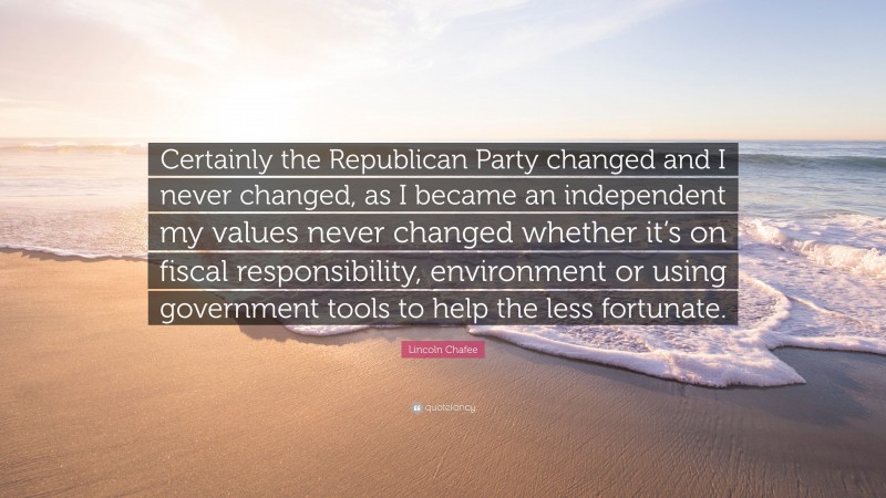 Lincoln Chafee Quote: “Certainly the Republican Party changed and I never changed, as I became an independent my values never changed whether it’s on fiscal responsibility, environment or using government tools to help the less fortunate.”