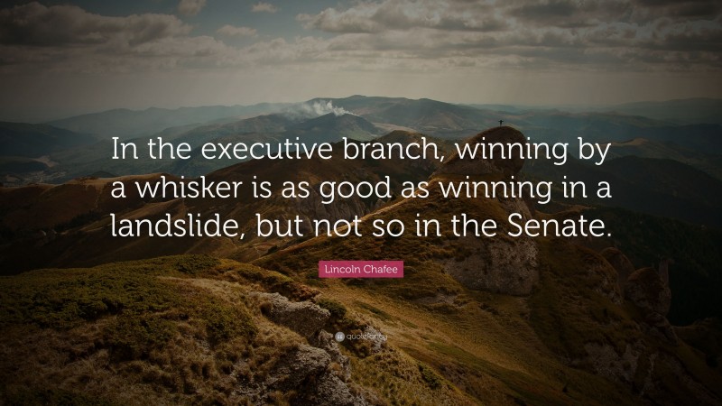 Lincoln Chafee Quote: “In the executive branch, winning by a whisker is as good as winning in a landslide, but not so in the Senate.”