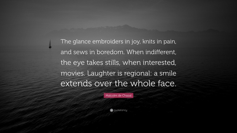 Malcolm de Chazal Quote: “The glance embroiders in joy, knits in pain, and sews in boredom. When indifferent, the eye takes stills, when interested, movies. Laughter is regional: a smile extends over the whole face.”