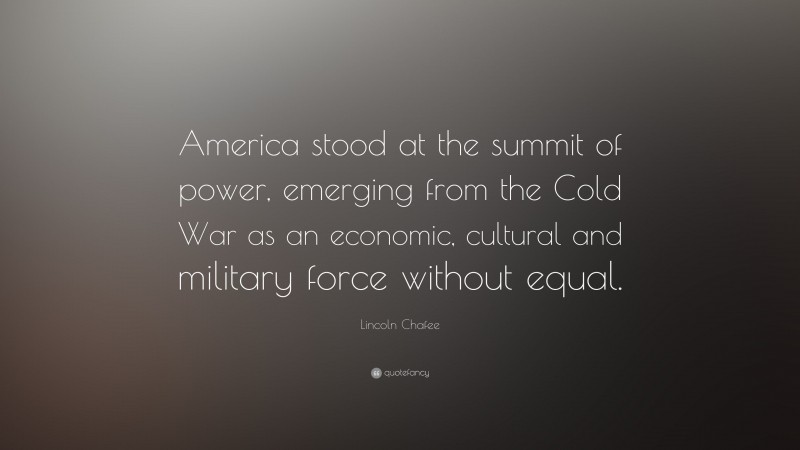 Lincoln Chafee Quote: “America stood at the summit of power, emerging from the Cold War as an economic, cultural and military force without equal.”
