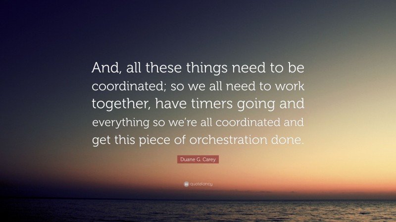 Duane G. Carey Quote: “And, all these things need to be coordinated; so we all need to work together, have timers going and everything so we’re all coordinated and get this piece of orchestration done.”