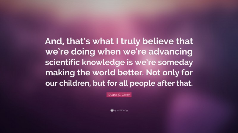 Duane G. Carey Quote: “And, that’s what I truly believe that we’re doing when we’re advancing scientific knowledge is we’re someday making the world better. Not only for our children, but for all people after that.”