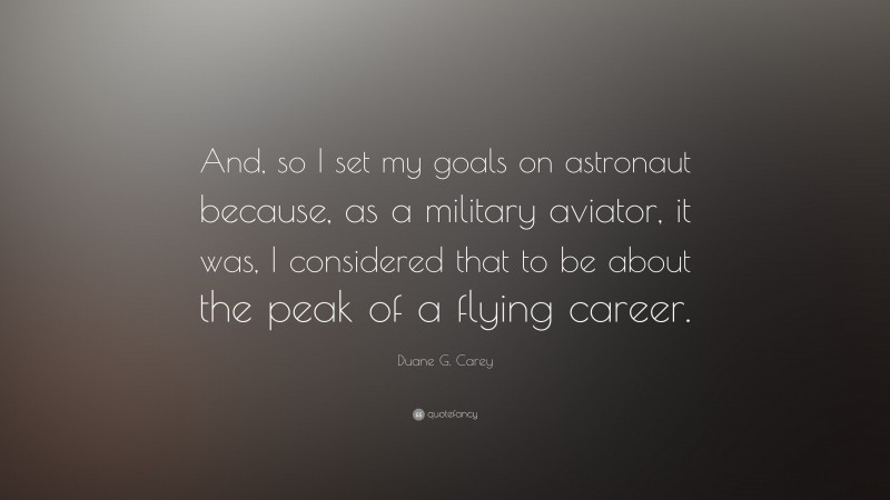 Duane G. Carey Quote: “And, so I set my goals on astronaut because, as a military aviator, it was, I considered that to be about the peak of a flying career.”