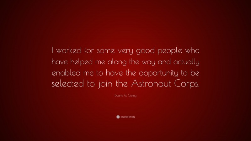 Duane G. Carey Quote: “I worked for some very good people who have helped me along the way and actually enabled me to have the opportunity to be selected to join the Astronaut Corps.”