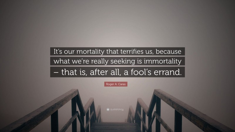 Roger A. Caras Quote: “It’s our mortality that terrifies us, because what we’re really seeking is immortality – that is, after all, a fool’s errand.”