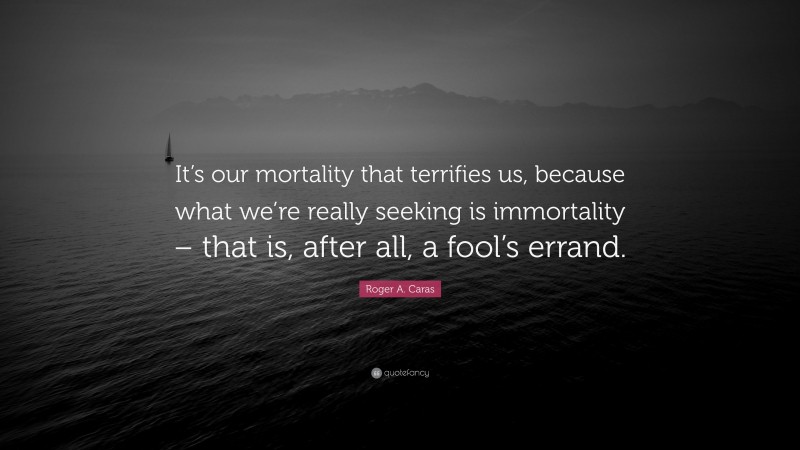 Roger A. Caras Quote: “It’s our mortality that terrifies us, because what we’re really seeking is immortality – that is, after all, a fool’s errand.”