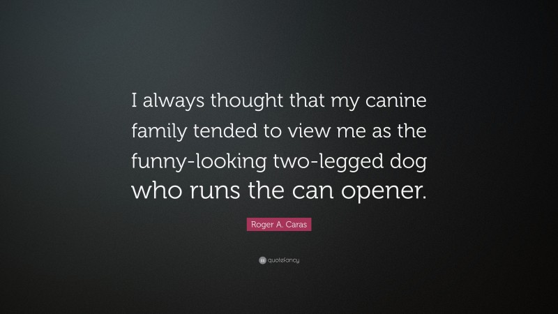 Roger A. Caras Quote: “I always thought that my canine family tended to view me as the funny-looking two-legged dog who runs the can opener.”