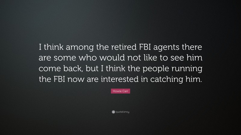 Howie Carr Quote: “I think among the retired FBI agents there are some who would not like to see him come back, but I think the people running the FBI now are interested in catching him.”