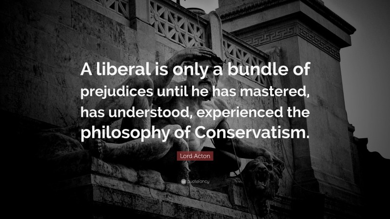 Lord Acton Quote: “A liberal is only a bundle of prejudices until he has mastered, has understood, experienced the philosophy of Conservatism.”