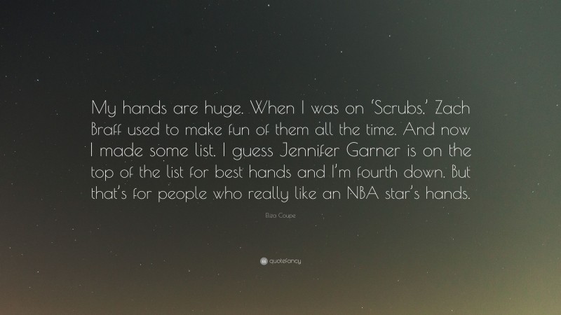 Eliza Coupe Quote: “My hands are huge. When I was on ‘Scrubs,’ Zach Braff used to make fun of them all the time. And now I made some list. I guess Jennifer Garner is on the top of the list for best hands and I’m fourth down. But that’s for people who really like an NBA star’s hands.”