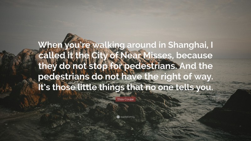 Eliza Coupe Quote: “When you’re walking around in Shanghai, I called it the City of Near Misses, because they do not stop for pedestrians. And the pedestrians do not have the right of way. It’s those little things that no one tells you.”