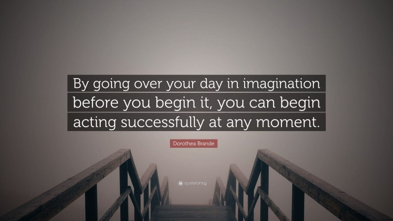 Dorothea Brande Quote: “By going over your day in imagination before you begin it, you can begin acting successfully at any moment.”