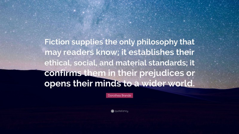 Dorothea Brande Quote: “Fiction supplies the only philosophy that may readers know; it establishes their ethical, social, and material standards; it confirms them in their prejudices or opens their minds to a wider world.”