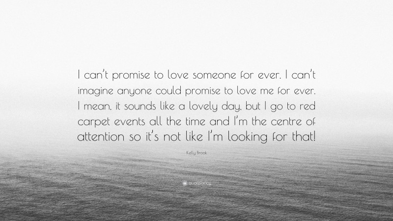 Kelly Brook Quote: “I can’t promise to love someone for ever. I can’t imagine anyone could promise to love me for ever. I mean, it sounds like a lovely day, but I go to red carpet events all the time and I’m the centre of attention so it’s not like I’m looking for that!”