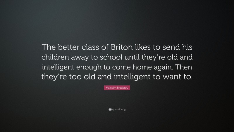 Malcolm Bradbury Quote: “The better class of Briton likes to send his children away to school until they’re old and intelligent enough to come home again. Then they’re too old and intelligent to want to.”
