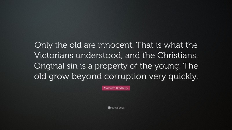Malcolm Bradbury Quote: “Only the old are innocent. That is what the Victorians understood, and the Christians. Original sin is a property of the young. The old grow beyond corruption very quickly.”