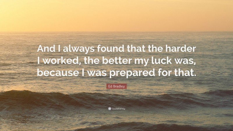 Ed Bradley Quote: “And I always found that the harder I worked, the better my luck was, because I was prepared for that.”
