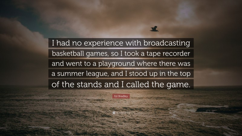Ed Bradley Quote: “I had no experience with broadcasting basketball games, so I took a tape recorder and went to a playground where there was a summer league, and I stood up in the top of the stands and I called the game.”